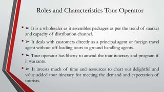 Roles and Characteristics Tour Operator
• ➢ It is a wholesaler as it assembles packages as per the trend of market
and capacity of distribution channel.
• ➢ It deals with customers directly as a principal agent or foreign travel
agent without off-loading tours to ground handling agents.
• ➢ Tour operator has liberty to amend the tour itinerary and program if
it warrants.
• ➢ It invests much of time and resources to chart out delightful and
value added tour itinerary for meeting the demand and expectation of
tourists.
 