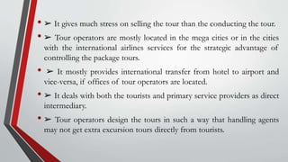 • ➢ It gives much stress on selling the tour than the conducting the tour.
• ➢ Tour operators are mostly located in the mega cities or in the cities
with the international airlines services for the strategic advantage of
controlling the package tours.
• ➢ It mostly provides international transfer from hotel to airport and
vice-versa, if offices of tour operators are located.
• ➢ It deals with both the tourists and primary service providers as direct
intermediary.
• ➢ Tour operators design the tours in such a way that handling agents
may not get extra excursion tours directly from tourists.
 