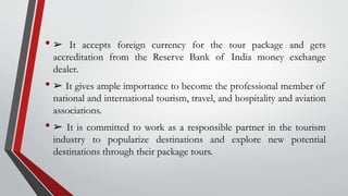 • ➢ It accepts foreign currency for the tour package and gets
accreditation from the Reserve Bank of India money exchange
dealer.
• ➢ It gives ample importance to become the professional member of
national and international tourism, travel, and hospitality and aviation
associations.
• ➢ It is committed to work as a responsible partner in the tourism
industry to popularize destinations and explore new potential
destinations through their package tours.
 