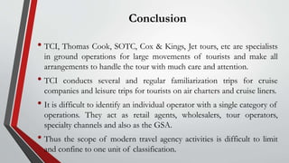 Conclusion
• TCI, Thomas Cook, SOTC, Cox & Kings, Jet tours, etc are specialists
in ground operations for large movements of tourists and make all
arrangements to handle the tour with much care and attention.
• TCI conducts several and regular familiarization trips for cruise
companies and leisure trips for tourists on air charters and cruise liners.
• It is difficult to identify an individual operator with a single category of
operations. They act as retail agents, wholesalers, tour operators,
specialty channels and also as the GSA.
• Thus the scope of modern travel agency activities is difficult to limit
and confine to one unit of classification.
 