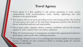 Travel Agency
• Travel agency is a firm qualified to sell services pertaining to tours, cruises,
transportation, hotel accommodation, meals, transfer, sightseeing and other
elements to the general public.
• This business firm is set up for providing services and earning profits. The business
of travel agency uses some of the important management practices like division of
labour, hierarchical authority and responsibility.
• Travel agency plans, organizes, directs, controls, coordinates and sets all resources
together in such a manner that it can achieve objectives.
• When the functional areas of management are linked with organizational objectives,
travel agency makes profits after satisfying customers.
• For example, Thomas Cook or Cox and Kings have become leaders in travel agency
business worldwide for their continuous efforts in ensuring quality for customer
satisfaction and delight.
 