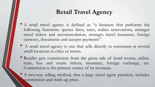 Retail Travel Agency
• A retail travel agency is defined as “a business that performs the
following functions: quotes fares, rates, makes reservations, arranges
travel tickets and accommodation, arranges travel insurance, foreign
currency, documents and accepts payments”.
• A retail travel agency is one that sells directly to customers at several
small locations in cities or towns.
• Retailer gets commission from the gross sale of hotel rooms, airline,
train, bus and cruise tickets, insurance, foreign exchange, etc.
Commission is the primary source of its revenues.
• A two-way selling method, that a large travel agent practices, includes
commission and mark-up price.
 