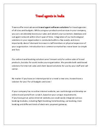 Travel agents in India
Trawex offer mostadvanced travel agent software solutions for travelagencies
of all sizes and budgets. While using our products and services in your company,
you can considerably boostyour sales and extend your customers databaseand
sub agent network within shortspan of time. Integration of our technological
solutions in your organization is conducted within a few weeks and more
importantly doesn’tdemand increasein staff members or physical expansion of
your organization. Introduction to e-commerce markethas never been so simple
and fast.
Our online travel booking solutions aren’tmeant only for online sales of travel
products, butalso for work inside your organization. Weprovideboth web based
solutions for internet sales and client based solutions for useby your staff and call
center.
No matter if you have an Internetportal or a need a new one, trawexhave a
solution for you!For all budgets and sizes!
If your company has no active internet website, we could design and develop an
online travel portalfrom scratch, based on your unique requirements.
If you have got an active internet website, we could easily integrate various
booking modules, including flight booking, hotel booking, car booking, train
booking and different kinds of electronic payment gateway.
 