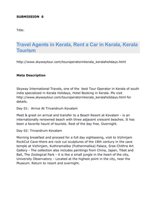 SUBMISSION 6



Title:



Travel Agents in Kerala, Rent a Car in Kerala, Kerala
Tourism

http://www.skywaytour.com/touroperatorinkerala_keralaholidays.html



Meta Description



Skyway International Travels, one of the best Tour Operator in Kerala of south
india specialized in Kerala Holidays, Hotel Booking in Kerala. Pls visit
http://www.skywaytour.com/touroperatorinkerala_keralaholidays.html for
details.

Day 01: Arrive At Trivandrum Kovalam

Meet & greet on arrival and transfer to a Beach Resort at Kovalam - is an
internationally renowned beach with three adjacent crescent beaches. It has
been a favorite haunt of tourists. Rest of the day free. Overnight.

Day 02: Trivandrum Kovalam

Morning breakfast and proceed for a full day sightseeing, visit to Vizhinjam
RockCut Cave-there are rock cut sculptures of the 18th century in the cave
temple at Vizhinjam, Kuthiramalika (Puthenmalika) Palace, Sree Chithra Art
Gallery - The collection also includes paintings from China, Japan, Tibet and
Bali, The Zoological Park - it is like a small jungle in the heart of the city,
University Observatory - Located at the highest point in the city, near the
Museum. Return to resort and overnight.
 