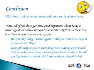 Well done to all teams and congratulations to the winner team .
Now, all of you have got some good experience about being a
travel agent and about being a team member. Reflect on these two
questions in two separate essay papers.
1. Did you like being a travel agent? Will you consider it as your
future career? Why?
2. Some jobs require you to work in a team. Having experienced
that, how do you evaluate yourself as a team member? Would
you like to have a job in which you work in a team? Why?
 