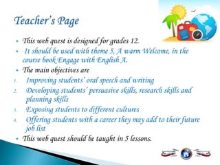  This web quest is designed for grades 12.
 It should be used with theme 5, A warm Welcome, in the
course book Engage with English A.
 The main objectives are
1. Improving students’ oral speech and writing
2. Developing students’ persuasive skills, research skills and
planning skills
3. Exposing students to different cultures
4. Offering students with a career they may add to their future
job list
 This web quest should be taught in 5 lessons.
 