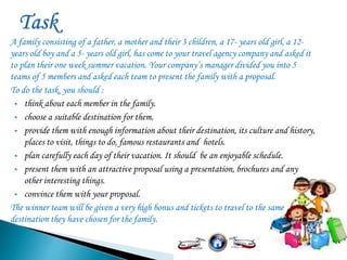 A family consisting of a father, a mother and their 3 children, a 17- years old girl, a 12-
years old boy and a 5- years old girl, has come to your travel agency company and asked it
to plan their one week summer vacation. Your company’s manager divided you into 5
teams of 5 members and asked each team to present the family with a proposal.
To do the task, you should :
 think about each member in the family.
 choose a suitable destination for them.
 provide them with enough information about their destination, its culture and history,
places to visit, things to do, famous restaurants and hotels.
 plan carefully each day of their vacation. It should be an enjoyable schedule.
 present them with an attractive proposal using a presentation, brochures and any
other interesting things.
 convince them with your proposal.
The winner team will be given a very high bonus and tickets to travel to the same
destination they have chosen for the family.
 