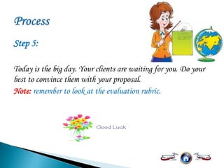Step 5:
Today is the big day. Your clients are waiting for you. Do your
best to convince them with your proposal.
Note: remember to look at the evaluation rubric.
 