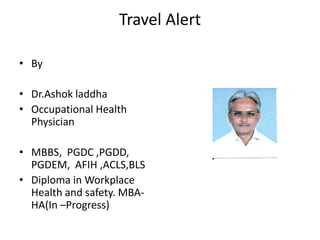 Travel Alert
• By
• Dr.Ashok laddha
• Occupational Health
Physician
• MBBS, PGDC ,PGDD,
PGDEM, AFIH ,ACLS,BLS
• Diploma in Workplace
Health and safety. MBAHA(In –Progress)

 