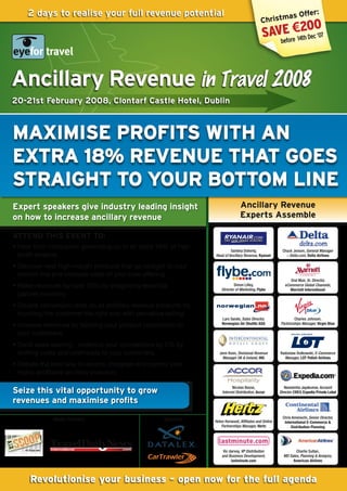 2 days to realise your full revenue potential                                                          r:
                                                                                                     as Offe
                                                                                              Christm
                                                                                                            00
                                                                                               savbe re€2Dec ‘07
                                                                                                   efo 14th




Ancillary Revenue in Travel 2008
20-21st February 2008, Clontarf Castle Hotel, Dublin



MAxIMISE PROFITS WITH An
ExTRA 18% REvEnuE THAT GOES
STRAIGHT TO YOuR bOTTOM LInE
Expert speakers give industry leading insight                                   Ancillary Revenue
on how to increase ancillary revenue                                            Experts Assemble

ATTEnD THIS EvEnT TO:
• Hear from companies generating up to an extra 18% of high
                                                                          Santina Doherty,               Chuck Jensen, General Manager
  profit revenue.                                                Head of Ancillary Revenue, Ryanair        – Delta.com, delta	airlines

• Discover new high-margin products that go straight to your
  bottom line and increase sales of your core offering.
                                                                                                              Oral Muir, Sr. Director,
• Raise revenues by over 10% by integrating essential                        Simon Lilley,
                                                                     Director of Marketing, Flybe
                                                                                                           eCommerce Global Channels,
                                                                                                              Marriott	international
  partner inventory
• Double conversion rates on all ancillary revenue products by
  touching the customer the right way with pervasive selling.
                                                                     Lars Sande, Sales Director,                Charles Johnson,
• Increase revenues by tailoring your product proposition to         Norwegian	air	Shuttle	aSa          Partnerships Manager, virgin	Blue

  your customers.
• Send sales soaring - undercut your competitors by 2% by
  shifting costs and overheads to your customers.                  Jenn Keen, Divisional Revenue        Radoslaw Dutkowski, E-Commerce
                                                                     Manager UK & Ireland, ihG            Manager, LOT	Polish	airlines
• Debate the best way to source, integrate and control your
  highly profitable ancillary inventory.

                                                                           Nicolas Besse,                  Narasimha Jayakumar, Account
Seize this vital opportunity to grow                                 Internet Distribution, accor       Director EMEA, Expedia	Private	Label

revenues and maximise profits
                                                                                                          Chris Amenechi, Senior Director,
              Media Partners                         Sponsors    Helen Horwood, Affiliates and Online      international	E-Commerce	&	
                                                                     Partnerships Manager, hertz               distribution	Planning




                                                                      Vic darvey, VP Distribution                Charlie Sultan,
                                                                     and Business Development,            MD Sales, Planning & Analysis,
                                                                           lastminute.com                      american	airlines



      Revolutionise your business - open now for the full agenda
 