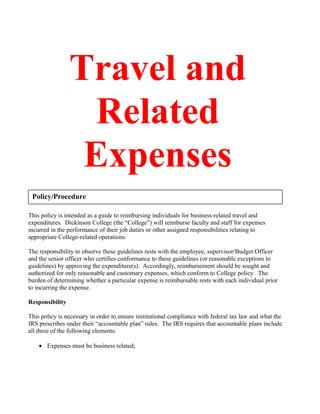 Travel and
Related
Expenses
This policy is intended as a guide to reimbursing individuals for business-related travel and
expenditures. Dickinson College (the “College”) will reimburse faculty and staff for expenses
incurred in the performance of their job duties or other assigned responsibilities relating to
appropriate College-related operations.
The responsibility to observe these guidelines rests with the employee, supervisor/Budget Officer
and the senior officer who certifies conformance to these guidelines (or reasonable exceptions to
guidelines) by approving the expenditure(s). Accordingly, reimbursement should be sought and
authorized for only reasonable and customary expenses, which conform to College policy. The
burden of determining whether a particular expense is reimbursable rests with each individual prior
to incurring the expense.
Responsibility
This policy is necessary in order to ensure institutional compliance with federal tax law and what the
IRS prescribes under their “accountable plan” rules. The IRS requires that accountable plans include
all three of the following elements:
• Expenses must be business related;
Policy/Procedure
 