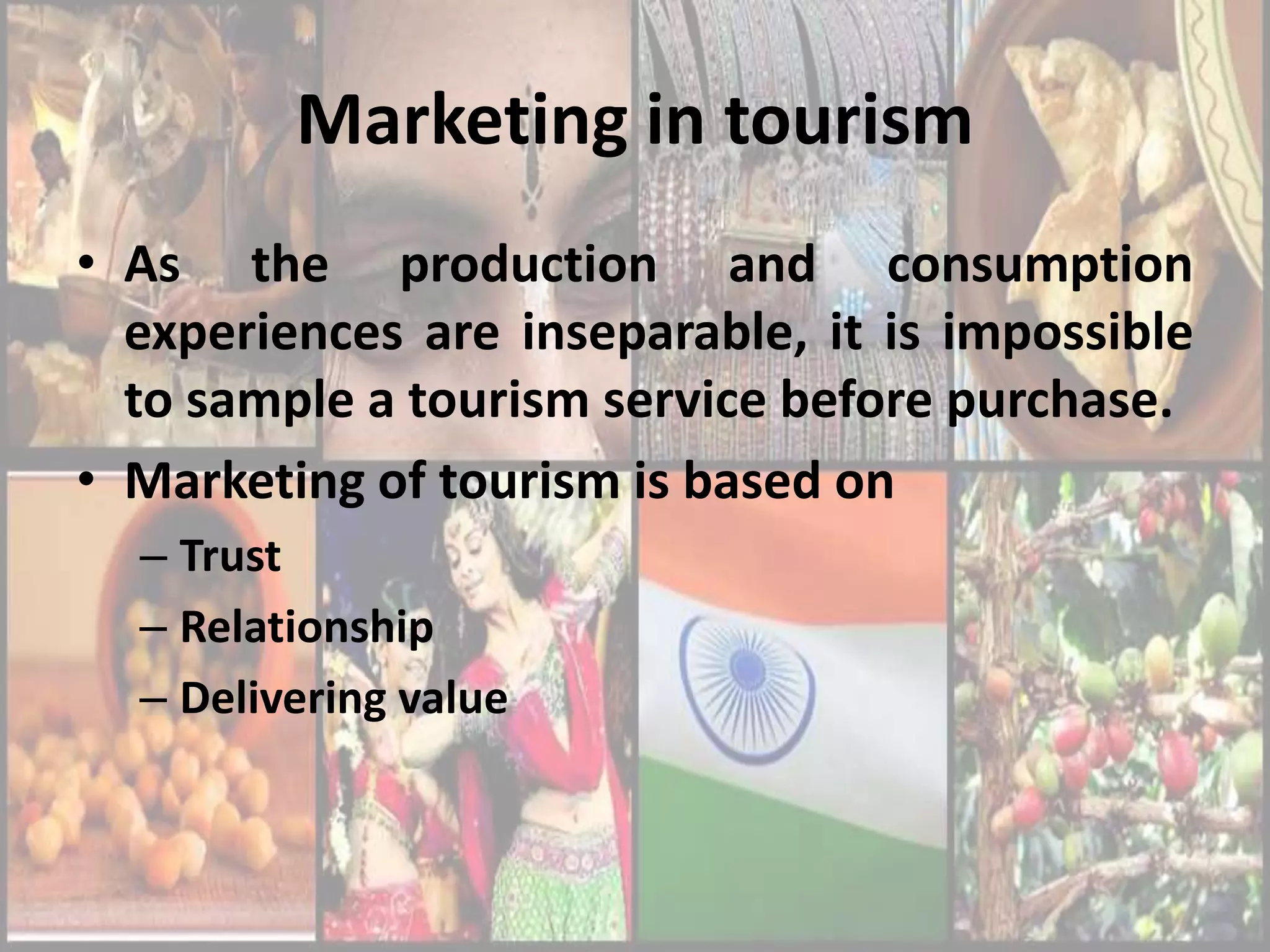 Marketing in tourism
• As the production and consumption
  experiences are inseparable, it is impossible
  to sample a tourism service before purchase.
• Marketing of tourism is based on
  – Trust
  – Relationship
  – Delivering value
 