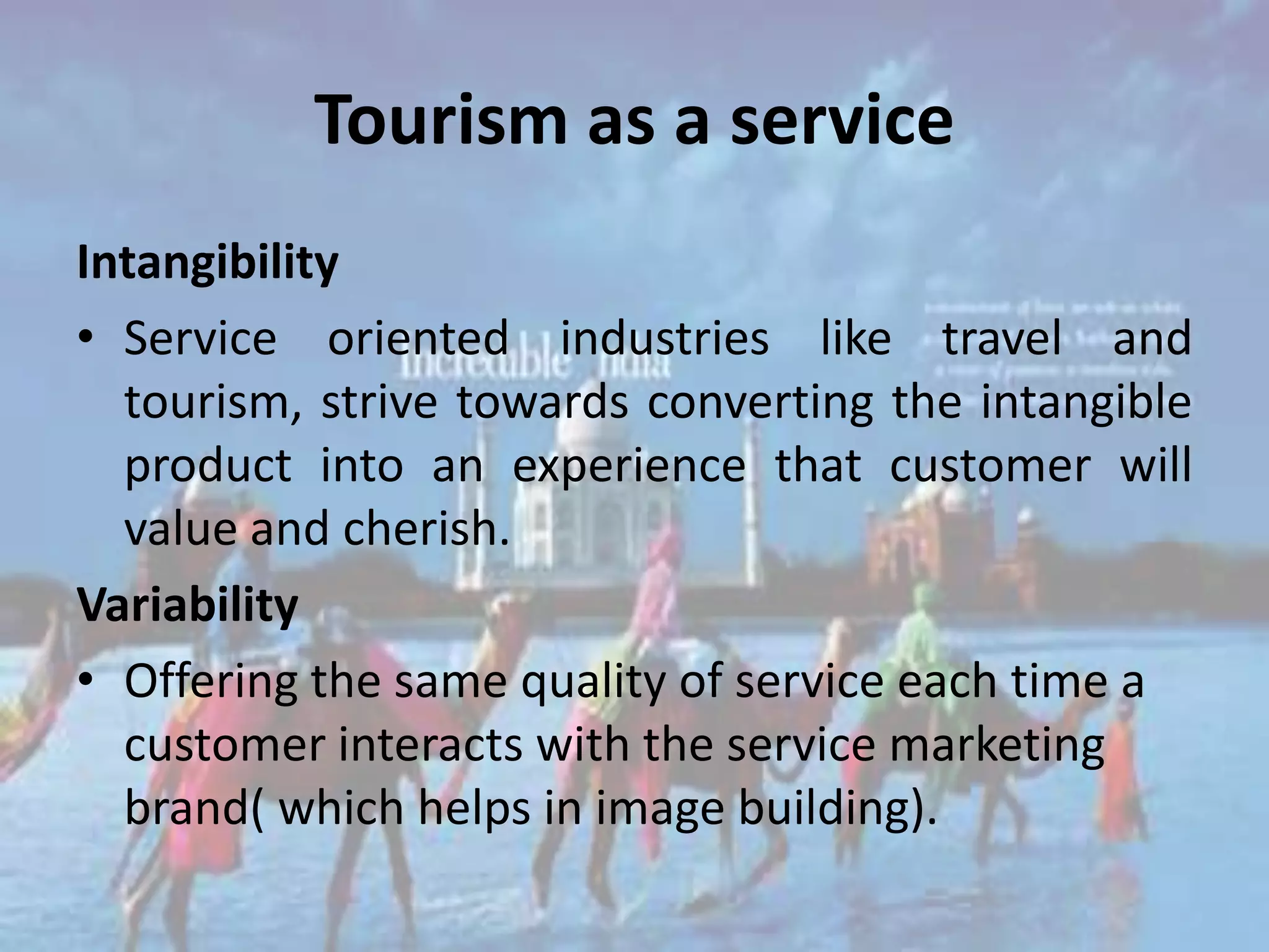 Tourism as a service
Intangibility
• Service oriented industries like travel and
  tourism, strive towards converting the intangible
  product into an experience that customer will
  value and cherish.
Variability
• Offering the same quality of service each time a
  customer interacts with the service marketing
  brand( which helps in image building).
 
