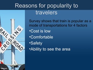 Reasons for popularity to
travelers
Survey shows that train is popular as a
mode of transportations for 4 factors
•Cost is low
•Comfortable
•Safety
•Ability to see the area
 