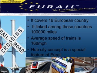 • It covers 16 European country
• It linked among these countries
100000 miles
• Average speed of trains is
168mph
• Hub city concept is a special
feature of Eurail
 
