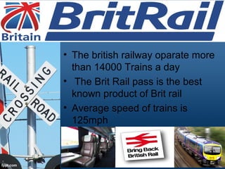• The british railway oparate more
than 14000 Trains a day
• The Brit Rail pass is the best
known product of Brit rail
• Average speed of trains is
125mph
 
