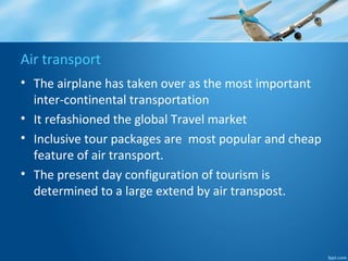 Air transport
• The airplane has taken over as the most important
inter-continental transportation
• It refashioned the global Travel market
• Inclusive tour packages are most popular and cheap
feature of air transport.
• The present day configuration of tourism is
determined to a large extend by air transpost.
 