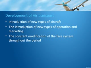 Development of Air transport
• Introduction of new types of aircraft
• The introduction of new types of operation and
marketing.
• The constant modification of the fare system
throughout the period
 