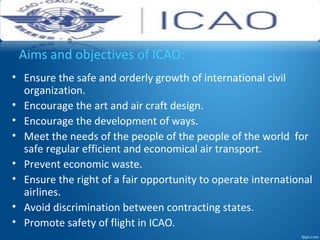 Aims and objectives of ICAO:
• Ensure the safe and orderly growth of international civil
organization.
• Encourage the art and air craft design.
• Encourage the development of ways.
• Meet the needs of the people of the people of the world for
safe regular efficient and economical air transport.
• Prevent economic waste.
• Ensure the right of a fair opportunity to operate international
airlines.
• Avoid discrimination between contracting states.
• Promote safety of flight in ICAO.
 