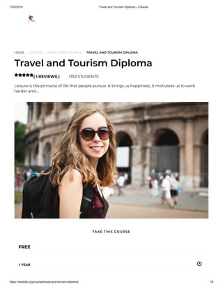 7/20/2018 Travel and Tourism Diploma – Edukite
https://edukite.org/course/travel-and-tourism-diploma/ 1/8
HOME / COURSE / TRAVEL AND TOURISM / TRAVEL AND TOURISM DIPLOMA
Travel and Tourism Diploma
( 1 REVIEWS ) 1753 STUDENTS
Leisure is the pinnacle of life that people pursue. It brings us happiness, it motivates us to work
harder and …

FREE
1 YEAR
TAKE THIS COURSE
 