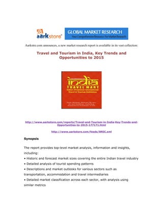 Aarkstre.com announces, a new market research report is available in its vast collection:

         Travel and Tourism in India, Key Trends and
                    Opportunities to 2015




http://www.aarkstore.com/reports/Travel-and-Tourism-in-India-Key-Trends-and-
                     Opportunities-to-2015-177171.html

                    http://www.aarkstore.com/feeds/BRIC.xml

Synopsis


The report provides top-level market analysis, information and insights,
including:
• Historic and forecast market sizes covering the entire Indian travel industry
• Detailed analysis of tourist spending patterns
• Descriptions and market outlooks for various sectors such as
transportation, accommodation and travel intermediaries
• Detailed market classification across each sector, with analysis using
similar metrics
 