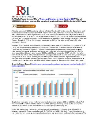 RnRMarketResearch.com Offers “Travel and Tourism in Hong Kong to 2017” Report
US$1950 Single User License. The report got published in Jun 2013 & Contain 136 Pages.
Following a decline in 2009 due to the adverse affects of the global financial crisis, the Swiss travel and
tourism sector recorded an increase in both inbound and outbound tourist volumes and expenditure in
2012. Promotional activities organized by the tourism authority coupled with relatively stable economic
conditions were the key drivers of this growth. In terms of its contribution to GDP and employment figures,
the travel and tourism sector plays a significant role in the Swiss economy. According to World Travel and
Tourism Council (WTTC), in 2012, tourism accounted for 8.0% of the nation’s GDP and 9.9% of its
employment figures.
Domestic tourist volumes increased from 8.1 million tourists in 2008 to 8.6 million in 2012, at a CAGE of
1.31%. It is anticipated that, between 2012 and 2017, volumes will increase at a projected CAGR of
1.63% and reach a high of 9.3 million. The key growth drivers are expected to be economic stability,
rising levels of consumer confidence and government initiatives to increase domestic tourism. On the
other hand, inbound tourism grew between 2008 and 2012 and recorded a CAGR of 0.15%, rising from
9.2 million to 9.3 million. Inbound tourist arrivals are expected to reach 10.6 million in 2017, expanding at
a projected CAGR of 2.53%. The key drivers of this growth will be economic improvement in key
European source markets, the strengthening of the Swiss Franc, improved access to travel services at
increasingly competitive prices and government efforts to promote Switzerland as a tourist destination.
Complete Report Copy @ http://www.rnrmarketresearch.com/travel-and-tourism-in-switzerland-to-2017-
market-report.html.
Despite this, in revenue terms, the Swiss hotel market declined between 2008 and 2012 at a CAGR of -
2.51% from CHF6.1 billion (US$5.6 billion) to CHF5.5 billion ($5.8 billion). However, it is expected to
increase at a CAGR of 2.45% and reach CHF6.2 billion (US$6.6 billion) by 2017.
Finally, the Swiss travel intermediary industry value is anticipated to increase at a CAGR of 6.05%
between now and 2017 and eventually reach CHF10.7 billion (US$11.4 billion). This will be driven by a
rise in discretionary spending, increased business travel and government-lead marketing campaigns. The
 