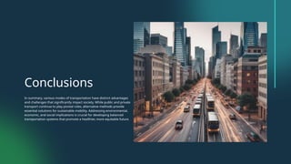 Conclusions
In summary, various modes of transportation have distinct advantages
and challenges that significantly impact society. While public and private
transport continue to play pivotal roles, alternative methods provide
essential solutions for sustainable mobility. Addressing environmental,
economic, and social implications is crucial for developing balanced
transportation systems that promote a healthier, more equitable future.
 