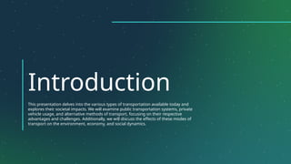 Introduction
This presentation delves into the various types of transportation available today and
explores their societal impacts. We will examine public transportation systems, private
vehicle usage, and alternative methods of transport, focusing on their respective
advantages and challenges. Additionally, we will discuss the effects of these modes of
transport on the environment, economy, and social dynamics.
 