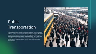 Public
Transportation
Public transportation includes modes such as buses, trains, trams, and
subways. It plays a crucial role in urban mobility by providing affordable
and accessible transport to a large number of people. Public transit
reduces traffic congestion, lowers carbon emissions, and is often more
cost-effective compared to private transportation. Key challenges
include service reliability, funding, and the need for infrastructure
improvements.
 