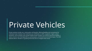 Private Vehicles
Private vehicles include cars, motorcycles, and bicycles, offering flexibility and convenience for
individual travel. However, their extensive use contributes to traffic congestion, higher carbon
emissions, and increased urban sprawl. While private transport can enhance personal mobility, it
raises concerns over fuel dependency, parking space, and overall environmental impact. The shift
towards electric vehicles is a growing trend that aims to mitigate these issues.
 
