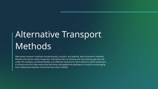 Alternative Transport
Methods
Alternative transport methods include bicycles, scooters, and walking, which promote a healthier
lifestyle and reduce carbon footprints. Innovations like car-sharing and ride-sharing apps also fall
under this category, providing flexible, cost-effective solutions for short-distance travel. Investment
in infrastructure for alternatives like bike lanes and pedestrian pathways is crucial for encouraging
their widespread adoption and enhancing urban mobility.
 