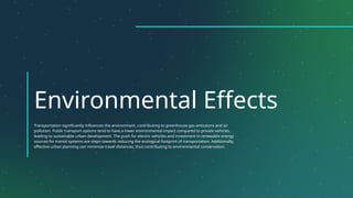 Environmental Effects
Transportation significantly influences the environment, contributing to greenhouse gas emissions and air
pollution. Public transport options tend to have a lower environmental impact compared to private vehicles,
leading to sustainable urban development. The push for electric vehicles and investment in renewable energy
sources for transit systems are steps towards reducing the ecological footprint of transportation. Additionally,
effective urban planning can minimize travel distances, thus contributing to environmental conservation.
 