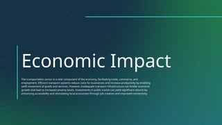 Economic Impact
The transportation sector is a vital component of the economy, facilitating trade, commerce, and
employment. Efficient transport systems reduce costs for businesses and increase productivity by enabling
swift movement of goods and services. However, inadequate transport infrastructure can hinder economic
growth and lead to increased poverty levels. Investments in public transit can yield significant returns by
enhancing accessibility and stimulating local economies through job creation and improved connectivity.
 