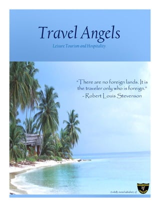Travel Angels
  Leisure Tourism and Hospitality




               “There are no foreign lands. It is
               the traveler only who is foreign.”
                 - Robert Louis Stevenson




                                    A wholly owned subsidiary of
 