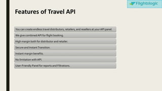 Features of Travel API
You can create endless travel distributors, retailers, and resellers at yourAPI panel.
We give combinedAPI for flight booking.
High margin both for distributor and retailer.
Secure and InstantTransition.
Instant margin benefits.
No limitation withAPI.
User-Friendly Panel for reports and Filtrations.
 