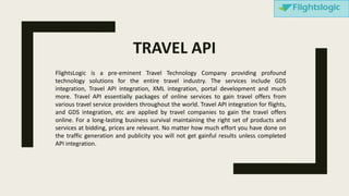 FlightsLogic is a pre-eminent Travel Technology Company providing profound
technology solutions for the entire travel industry. The services include GDS
integration, Travel API integration, XML integration, portal development and much
more. Travel API essentially packages of online services to gain travel offers from
various travel service providers throughout the world. Travel API integration for flights,
and GDS integration, etc are applied by travel companies to gain the travel offers
online. For a long-lasting business survival maintaining the right set of products and
services at bidding, prices are relevant. No matter how much effort you have done on
the traffic generation and publicity you will not get gainful results unless completed
API integration.
TRAVEL API
 