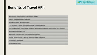 Benefits of Travel API:
All Domestic & International executives in one API.
Easy to Integrate with XML Method.
It covers all major service providers.
Our API offers a simple and fastest ticket at a reasonable price.
ThisAPI adds value and increases the worth of your existing website and supports your business.
Minimal investment to start.
It provides a fast and error-free online booking facility.
Search, Book, Confirm –Through an IndividualAPI Integration
Trustworthy and reliable
Increase Profitability
 