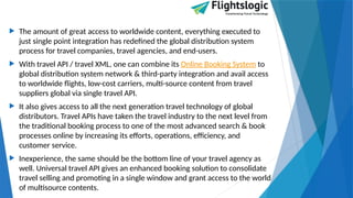  The amount of great access to worldwide content, everything executed to
just single point integration has redefined the global distribution system
process for travel companies, travel agencies, and end-users.
 With travel API / travel XML, one can combine its Online Booking System to
global distribution system network & third-party integration and avail access
to worldwide flights, low-cost carriers, multi-source content from travel
suppliers global via single travel API.
 It also gives access to all the next generation travel technology of global
distributors. Travel APIs have taken the travel industry to the next level from
the traditional booking process to one of the most advanced search & book
processes online by increasing its efforts, operations, efficiency, and
customer service.
 Inexperience, the same should be the bottom line of your travel agency as
well. Universal travel API gives an enhanced booking solution to consolidate
travel selling and promoting in a single window and grant access to the world
of multisource contents.
 