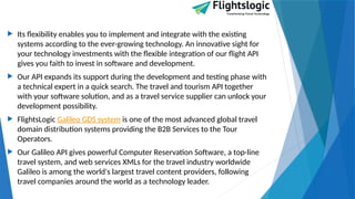  Its flexibility enables you to implement and integrate with the existing
systems according to the ever-growing technology. An innovative sight for
your technology investments with the flexible integration of our flight API
gives you faith to invest in software and development.
 Our API expands its support during the development and testing phase with
a technical expert in a quick search. The travel and tourism API together
with your software solution, and as a travel service supplier can unlock your
development possibility.
 FlightsLogic Galileo GDS system is one of the most advanced global travel
domain distribution systems providing the B2B Services to the Tour
Operators.
 Our Galileo API gives powerful Computer Reservation Software, a top-line
travel system, and web services XMLs for the travel industry worldwide
Galileo is among the world's largest travel content providers, following
travel companies around the world as a technology leader.
 