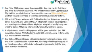  Our Flight API features more than many LCCs (low-cost carriers) airlines
and more than many GDS airlines. We invest in consistently upgrading our
Flight API to remain to lead of the competitors. As our White Label Travel
partner, you are convinced of the most competitive prices for airfares.
 B2B and B2C travel software with Galileo Distribution System are spreading
across the world. Our Galileo XML API Integration enables travel agencies
and travel agents to book airlines. Flight API Integration is fully integrated
with the Galileo API giving interactive functionality for travel agents.
 A fully-featured travel booking system will be given by Galileo XML API
Integration. Galileo API helps to integrate GDS airline booking systems with
B2C and B2B travel modules.
 Our Galileo API provides you with access to reservations of airplane seats
and other travel industries. Galileo XML API Integration helps integrate all
services in one place, which in turn allows the travelers to find the best
deals available worldwide.
 