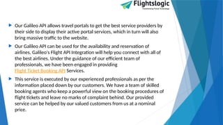  Our Galileo API allows travel portals to get the best service providers by
their side to display their active portal services, which in turn will also
bring massive traffic to the website.
 Our Galileo API can be used for the availability and reservation of
airlines. Galileo's Flight API Integration will help you connect with all of
the best airlines. Under the guidance of our efficient team of
professionals, we have been engaged in providing
Flight Ticket Booking API Services.
 This service is executed by our experienced professionals as per the
information placed down by our customers. We have a team of skilled
booking agents who keep a powerful view on the booking procedures of
flight tickets and leave no marks of complaint behind. Our provided
service can be helped by our valued customers from us at a nominal
price.
 