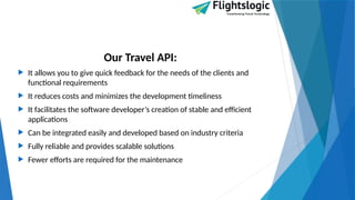 Our Travel API:
 It allows you to give quick feedback for the needs of the clients and
functional requirements
 It reduces costs and minimizes the development timeliness
 It facilitates the software developer’s creation of stable and efficient
applications
 Can be integrated easily and developed based on industry criteria
 Fully reliable and provides scalable solutions
 Fewer efforts are required for the maintenance
 