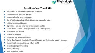 Benefits of our Travel API:
 All Domestic & International executives in one API.
 Easy to Integrate with XML Method.
 It covers all major service providers.
 Our API offers a simple and fastest ticket at a reasonable price.
 Minimal investment to start.
 It provides a fast and error-free online booking facility.
 Search, Book, Confirm – Through an Individual API Integration
 Trustworthy and reliable
 Increase Profitability
 Easy setup and flexible integration
 World-Class Support - Dedicated Account Manager and Engineering support company
 Convert leads into bookings and in turn profit
 Robust tracking and reporting
 Online e-ticketing
 Build your Brand Name
 