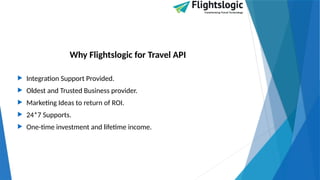 Why Flightslogic for Travel API
 Integration Support Provided.
 Oldest and Trusted Business provider.
 Marketing Ideas to return of ROI.
 24*7 Supports.
 One-time investment and lifetime income.
 