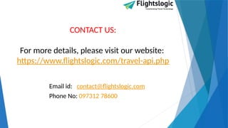 CONTACT US:
For more details, please visit our website:
https://www.flightslogic.com/travel-api.php
Email id: contact@flightslogic.com
Phone No: 097312 78600
 