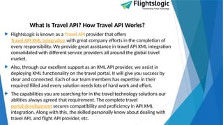 What Is Travel API? How Travel API Works?
 FlightsLogic is known as a Travel API provider that offers
Travel API XML Integration with great company efforts in the completion of
every responsibility. We provide great assistance in travel API XML integration
consolidated with different service providers all around the global travel
market.
 Also, through our excellent support as an XML API provider, we assist in
deploying XML functionality on the travel portal. It will give you success by
clear and connected. Each of our team members has expertise in their
required filled and every solution needs lots of hard work and effort.
 The capabilities you are searching for in the travel technology solutions our
abilities always agreed that requirement. The complete travel
portal development secures compatibility and proficiency in API XML
integration. Along with this, the skilled personally know about dealing with
travel API, and flight API provider, etc.
 