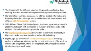  The linkage with the different travel service providers, collecting data,
creating that data and transmitting becomes easy due to third-party API.
 Our client finds real-time assistance for all their needed information and
handling of the data. Manage your travel business with our modern and
efficient GDS API integration service.
 With Airlines Global Distribution System, the travel agencies can have the
global market reach with connection to numbers of airlines and a wide
network of travel agents throughout the globe.
 Our Flight reservation systems allow visitors to search for availability of
flights and make one-way, round trip and multicity booking.
 FlightsLogic is a pre-eminent Travel Technology Company providing
profound technology solutions for the entire travel industry. The services
include GDS integration, Travel API integration, XML integration, portal
development and much more.
 