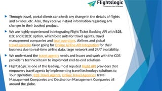  Through travel, portal clients can check any change in the details of flights
and airlines, etc. Also, they receive instant information regarding any
changes in their booked product.
 We are highly experienced in integrating Flight Ticket Booking API with B2B,
B2C and B2B2C option, which best suits for travel agents, travel
management companies and tour operators. Airlines and global
travel agencies favor going for Online Airline API Integration for their
business due to real-time airline data, large network and 24/7 availability.
 We understand the travel agent's needs and issues and work with the GDS
provider's technical team to implement end-to-end solutions.
 FlightsLogic, is one of the leading, most reputed Flight API providers that
empowers travel agents by implementing travel technology solutions to
Tour Operators, B2B Travel Agents, Online Travel Agencies Travel
Management Companies and Destination Management Companies all
around the globe.
 
