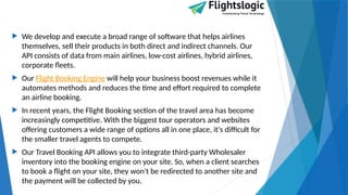  We develop and execute a broad range of software that helps airlines
themselves, sell their products in both direct and indirect channels. Our
API consists of data from main airlines, low-cost airlines, hybrid airlines,
corporate fleets.
 Our Flight Booking Engine will help your business boost revenues while it
automates methods and reduces the time and effort required to complete
an airline booking.
 In recent years, the Flight Booking section of the travel area has become
increasingly competitive. With the biggest tour operators and websites
offering customers a wide range of options all in one place, it's difficult for
the smaller travel agents to compete.
 Our Travel Booking API allows you to integrate third-party Wholesaler
inventory into the booking engine on your site. So, when a client searches
to book a flight on your site, they won't be redirected to another site and
the payment will be collected by you.
 