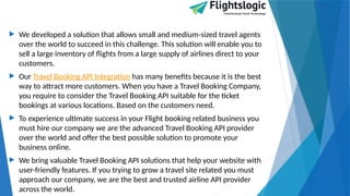  We developed a solution that allows small and medium-sized travel agents
over the world to succeed in this challenge. This solution will enable you to
sell a large inventory of flights from a large supply of airlines direct to your
customers.
 Our Travel Booking API Integration has many benefits because it is the best
way to attract more customers. When you have a Travel Booking Company,
you require to consider the Travel Booking API suitable for the ticket
bookings at various locations. Based on the customers need.
 To experience ultimate success in your Flight booking related business you
must hire our company we are the advanced Travel Booking API provider
over the world and offer the best possible solution to promote your
business online.
 We bring valuable Travel Booking API solutions that help your website with
user-friendly features. If you trying to grow a travel site related you must
approach our company, we are the best and trusted airline API provider
across the world.
 